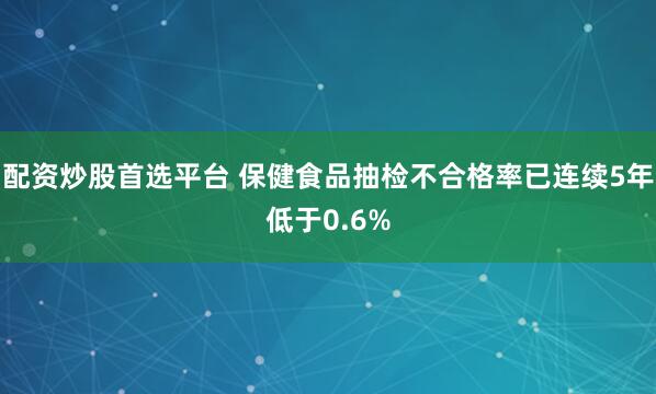 配资炒股首选平台 保健食品抽检不合格率已连续5年低于0.6%