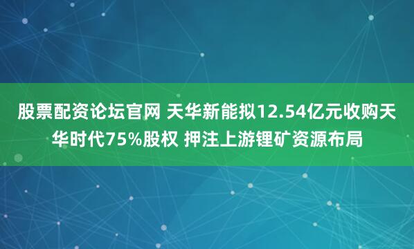 股票配资论坛官网 天华新能拟12.54亿元收购天华时代75%股权 押注上游锂矿资源布局