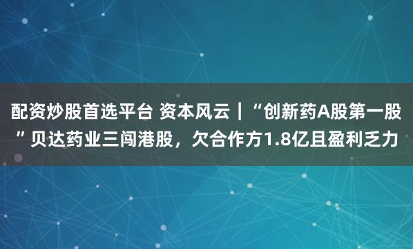 配资炒股首选平台 资本风云|“创新药A股第一股”贝达药业三闯港股,欠合作方1.8亿且盈利乏力