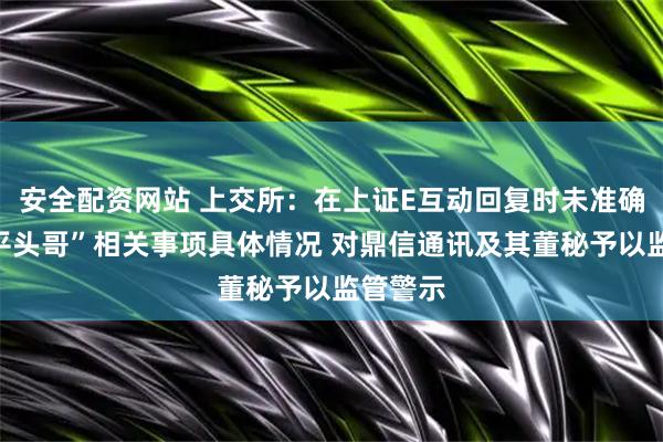 安全配资网站 上交所：在上证E互动回复时未准确发布“平头哥”相关事项具体情况 对鼎信通讯及其董秘予以监管警示