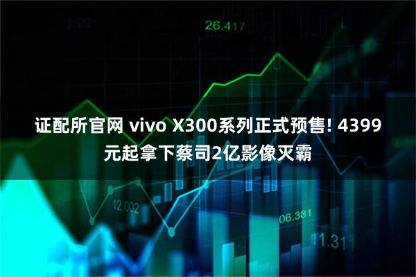 证配所官网 vivo X300系列正式预售! 4399元起拿下蔡司2亿影像灭霸