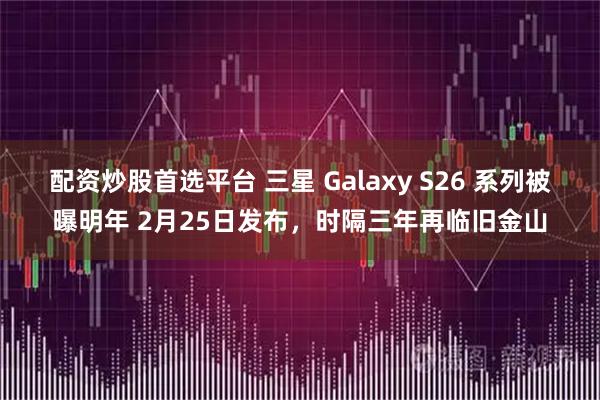 配资炒股首选平台 三星 Galaxy S26 系列被曝明年 2月25日发布,时隔三年再临旧金山