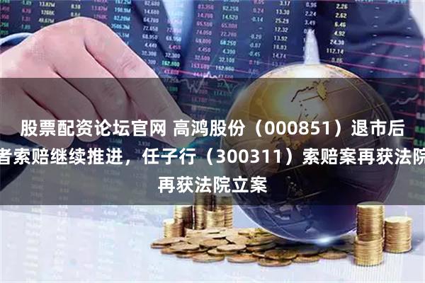 股票配资论坛官网 高鸿股份（000851）退市后投资者索赔继续推进，任子行（300311）索赔案再获法院立案