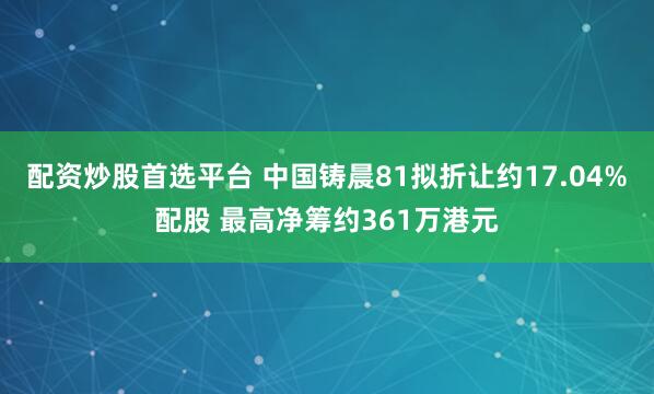 配资炒股首选平台 中国铸晨81拟折让约17.04%配股 最高净筹约361万港元