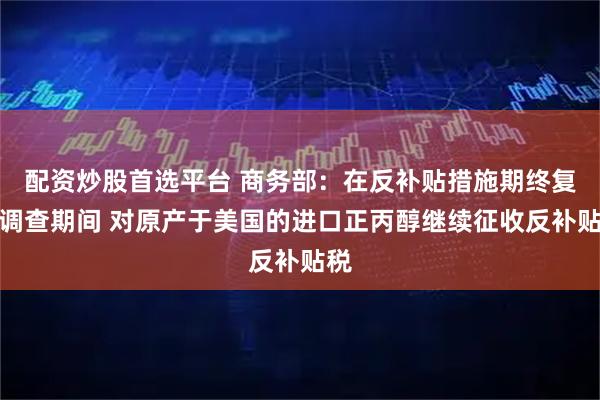 配资炒股首选平台 商务部：在反补贴措施期终复审调查期间 对原产于美国的进口正丙醇继续征收反补贴税
