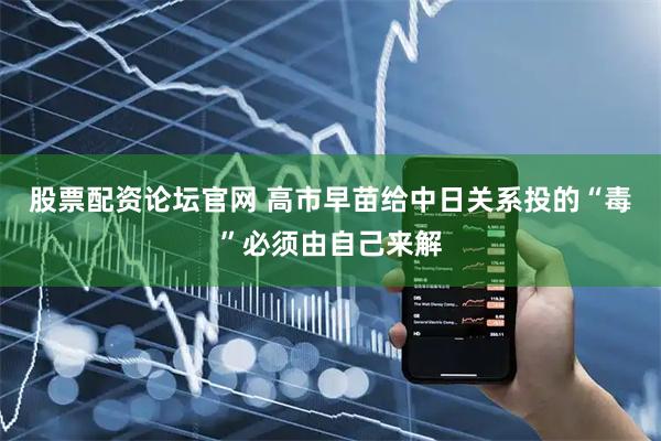 股票配资论坛官网 高市早苗给中日关系投的“毒”必须由自己来解